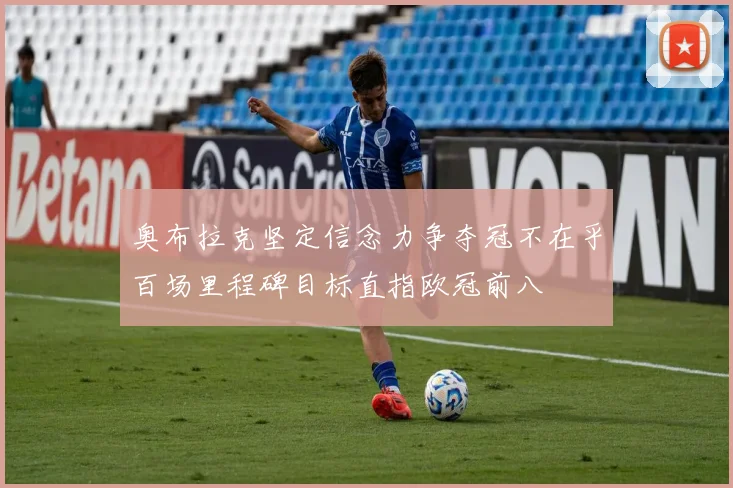 奥布拉克坚定信念力争夺冠不在乎百场里程碑目标直指欧冠前八