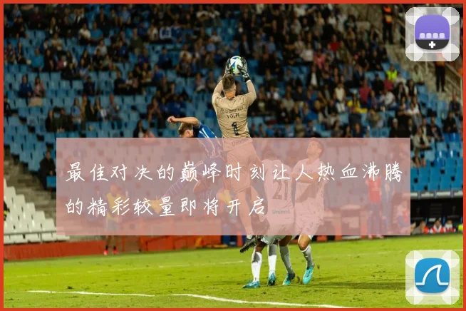 最佳对决的巅峰时刻让人热血沸腾的精彩较量即将开启