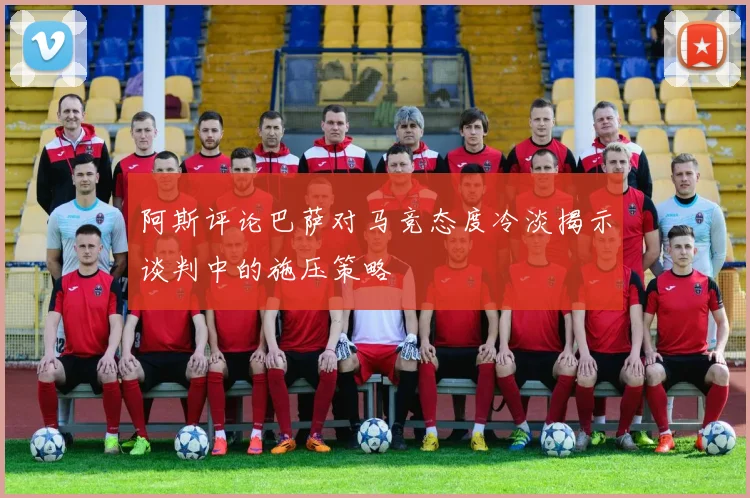 阿斯评论巴萨对马竞态度冷淡揭示谈判中的施压策略