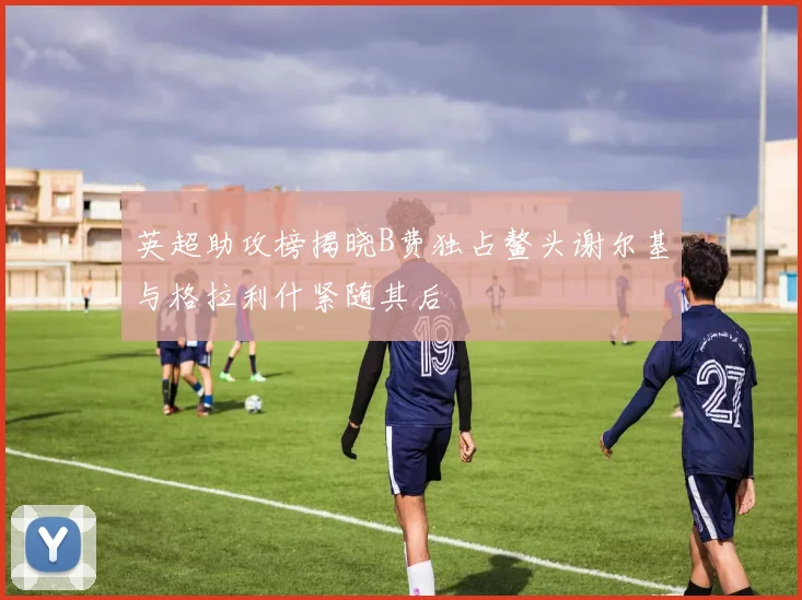 英超助攻榜揭晓B费独占鳌头谢尔基与格拉利什紧随其后