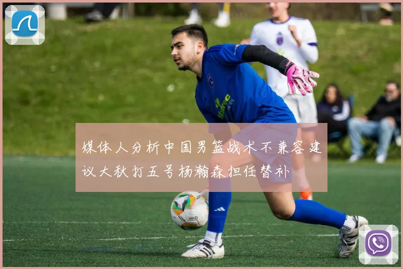 媒体人分析中国男篮战术不兼容建议大秋打五号杨瀚森担任替补