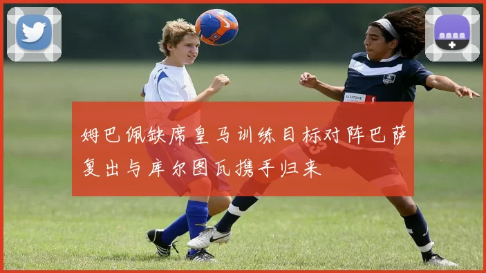 姆巴佩缺席皇马训练目标对阵巴萨复出与库尔图瓦携手归来