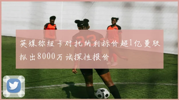 英媒称纽卡对托纳利标价超1亿曼联拟出8000万试探性报价