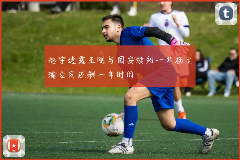 赵宇透露王刚与国安续约一年杨立瑜合同还剩一年时间