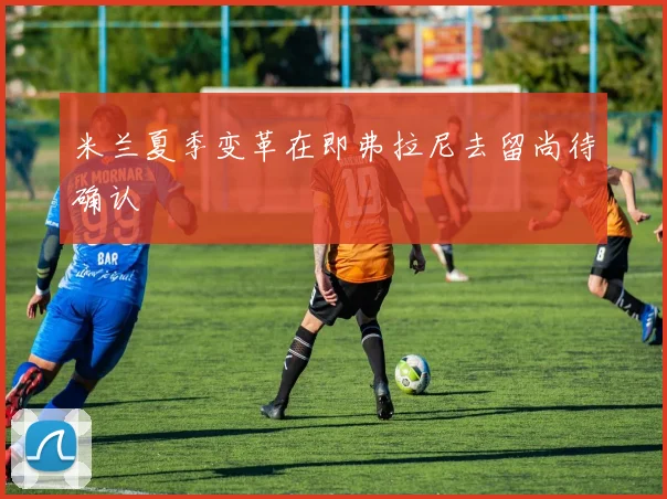 米兰夏季变革在即弗拉尼去留尚待确认