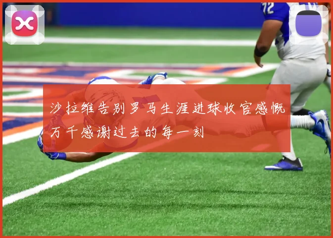 沙拉维告别罗马生涯进球收官感慨万千感谢过去的每一刻