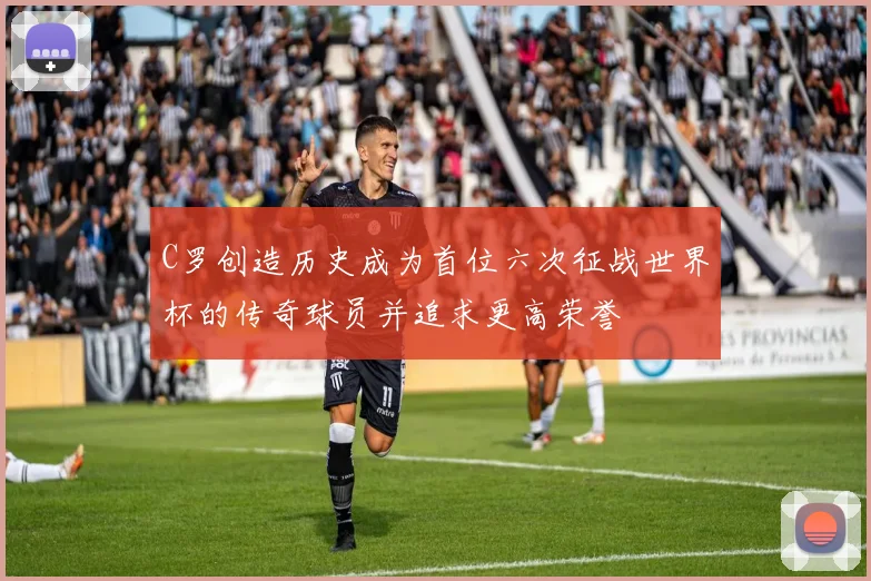C罗创造历史成为首位六次征战世界杯的传奇球员并追求更高荣誉