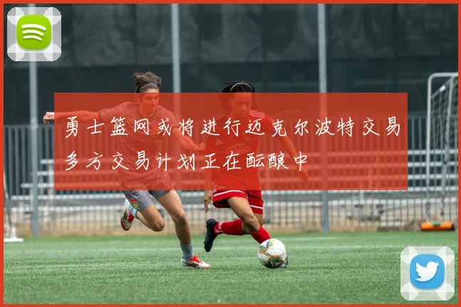 勇士篮网或将进行迈克尔波特交易多方交易计划正在酝酿中