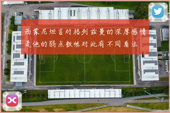 西蒙尼坦言对格列兹曼的深厚感情是他的弱点教练对此有不同看法