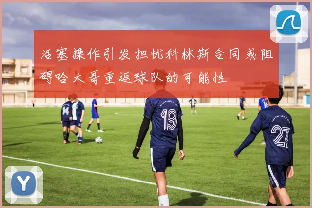 活塞操作引发担忧科林斯合同或阻碍哈大哥重返球队的可能性