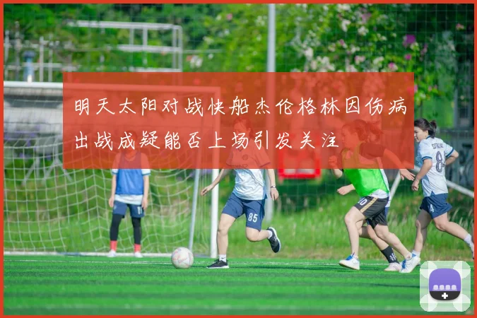 明天太阳对战快船杰伦格林因伤病出战成疑能否上场引发关注