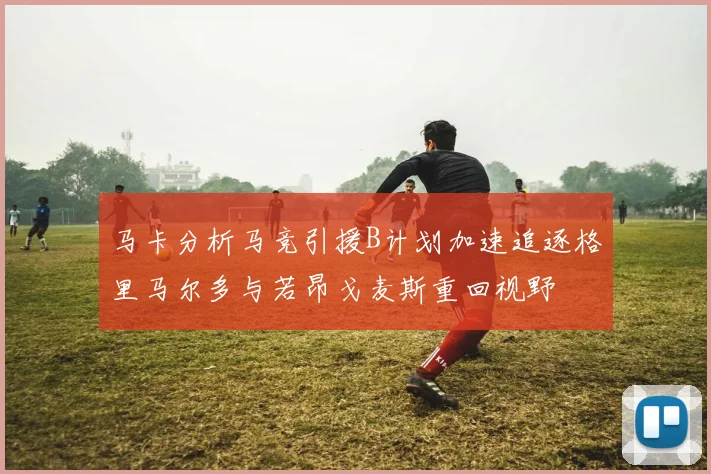 马卡分析马竞引援B计划加速追逐格里马尔多与若昂戈麦斯重回视野