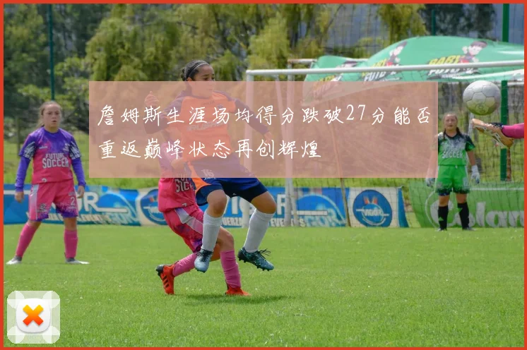 詹姆斯生涯场均得分跌破27分能否重返巅峰状态再创辉煌
