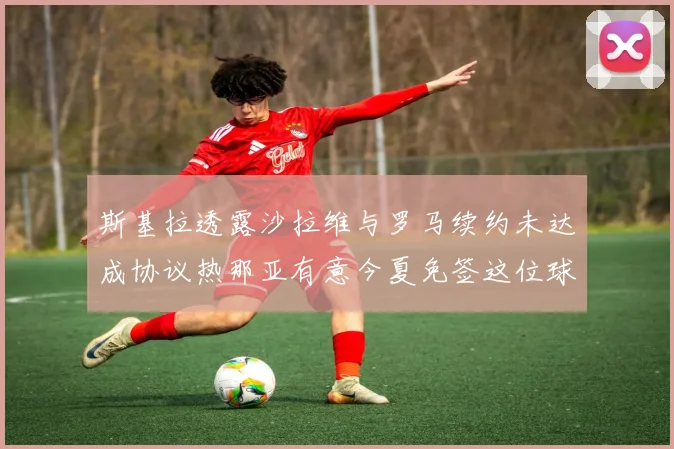 斯基拉透露沙拉维与罗马续约未达成协议热那亚有意今夏免签这位球员