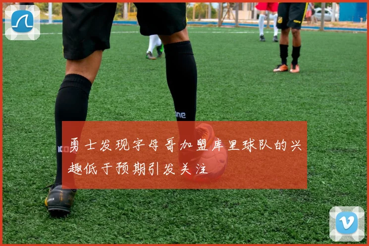 勇士发现字母哥加盟库里球队的兴趣低于预期引发关注