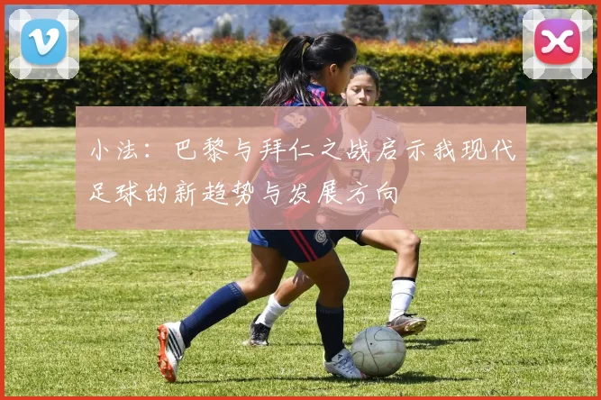 小法：巴黎与拜仁之战启示我现代足球的新趋势与发展方向