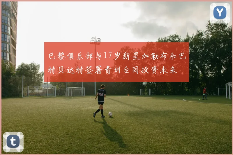 巴黎俱乐部与17岁新星加勒布和巴特贝达特签署青训合同投资未来