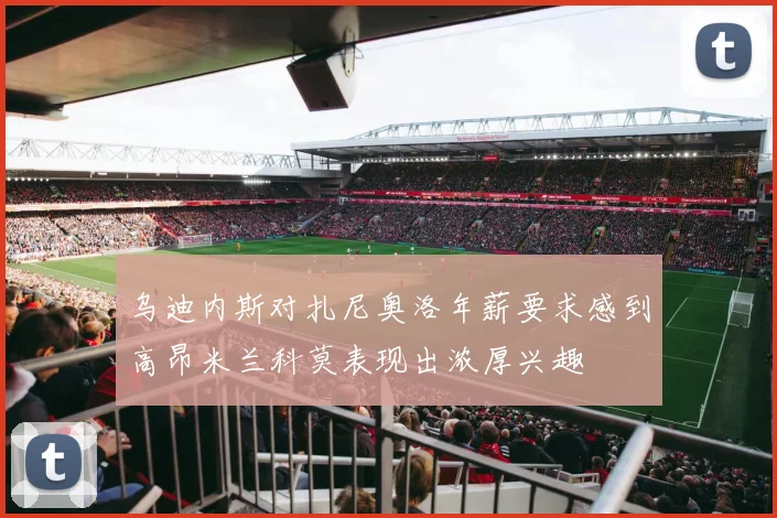 乌迪内斯对扎尼奥洛年薪要求感到高昂米兰科莫表现出浓厚兴趣
