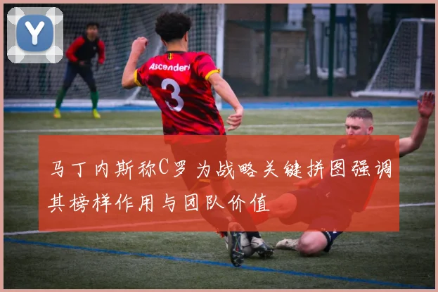 马丁内斯称C罗为战略关键拼图强调其榜样作用与团队价值
