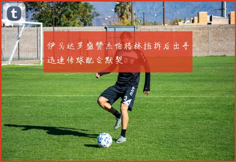 伊戈达罗盛赞杰伦格林挡拆后出手迅速传球配合默契