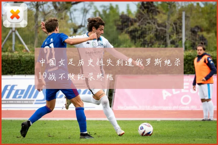 中国女足历史性失利遭俄罗斯绝杀19战不败纪录终结