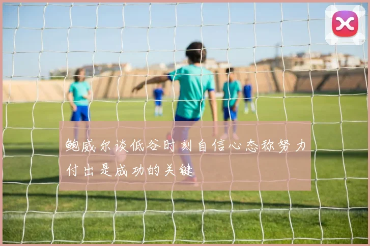 鲍威尔谈低谷时刻自信心态称努力付出是成功的关键