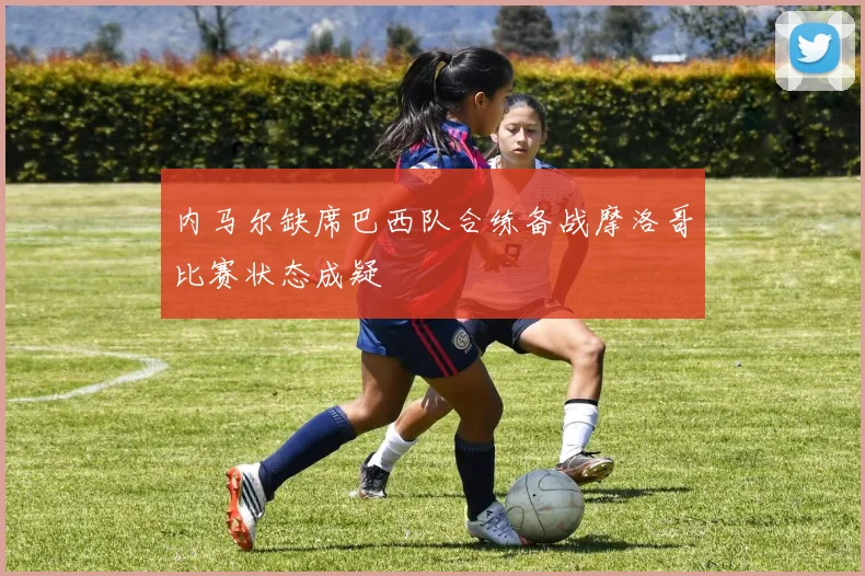 内马尔缺席巴西队合练备战摩洛哥比赛状态成疑