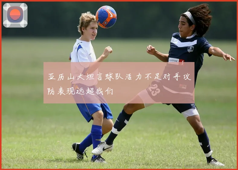 亚历山大坦言球队活力不足对手攻防表现远超我们