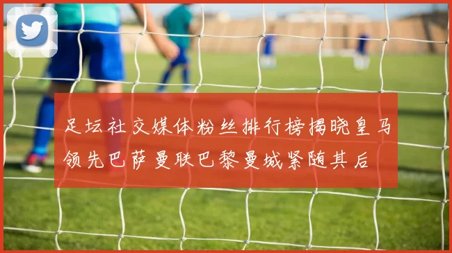 足坛社交媒体粉丝排行榜揭晓皇马领先巴萨曼联巴黎曼城紧随其后